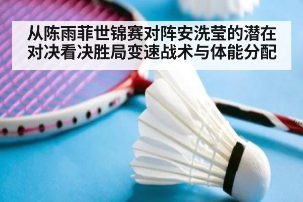 从陈雨菲世锦赛对阵安洗莹的潜在对决看决胜局变速战术与体能分配