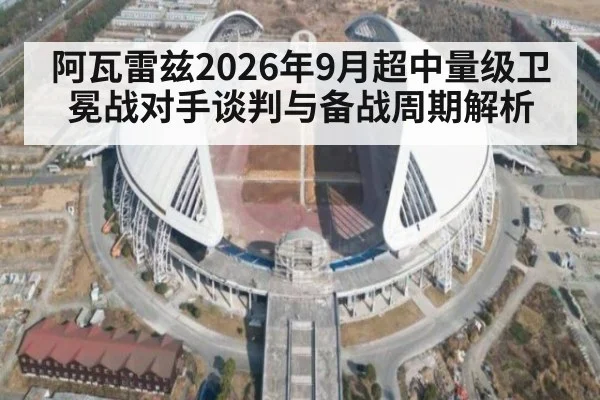 阿瓦雷兹2026年9月超中量级卫冕战对手谈判与备战周期解析